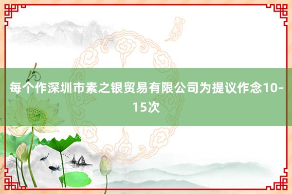每个作深圳市素之银贸易有限公司为提议作念10-15次